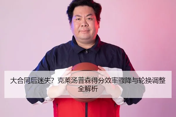 大合同后迷失？克莱汤普森得分效率骤降与轮换调整全解析