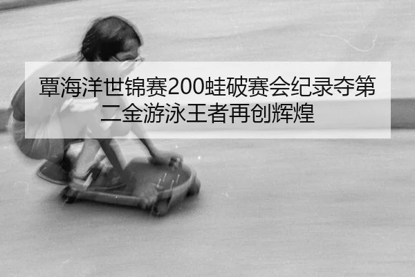 覃海洋世锦赛200蛙破赛会纪录夺第二金游泳王者再创辉煌